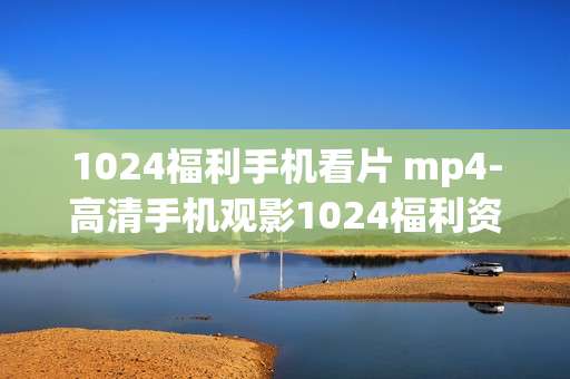 1024福利手机看片 mp4-高清手机观影1024福利资源畅享