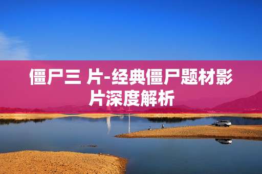 僵尸三 片-经典僵尸题材影片深度解析