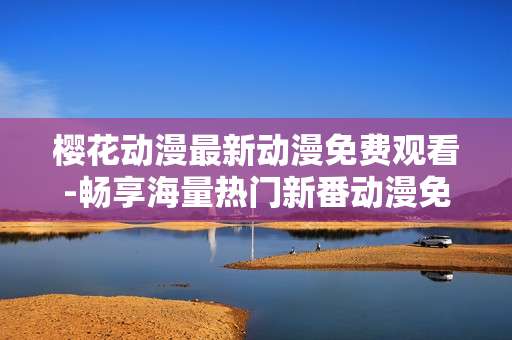 樱花动漫最新动漫免费观看-畅享海量热门新番动漫免费在线赏