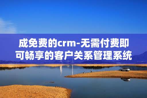 成免费的crm-无需付费即可畅享的客户关系管理系统