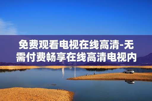 免费观看电视在线高清-无需付费畅享在线高清电视内容