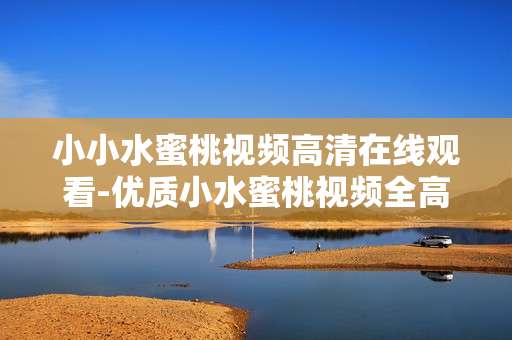 小小水蜜桃视频高清在线观看-优质小水蜜桃视频全高清免费在线赏