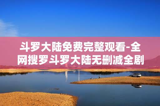 斗罗大陆免费完整观看-全网搜罗斗罗大陆无删减全剧集免看渠道