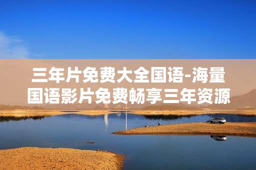 三年片免费大全国语-海量国语影片免费畅享三年资源