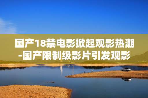 国产18禁电影掀起观影热潮-国产限制级影片引发观影高峰热度