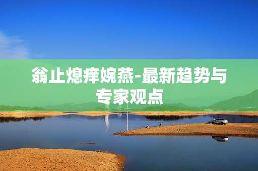 翁止熄痒婉燕-最新趋势与专家观点 翁止熄痒婉燕-最新趋势与专家观点