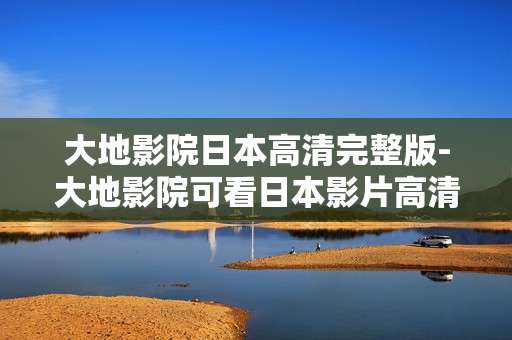 大地影院日本高清完整版-大地影院可看日本影片高清无删减版本 大地影院日本高清完整版-大地影院可看日本影片高清无删减版本