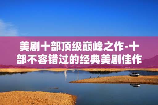美剧十部顶级巅峰之作-十部不容错过的经典美剧佳作盘点