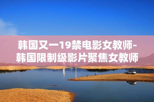 韩国又一19禁电影女教师-韩国限制级影片聚焦女教师故事