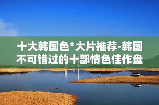 十大韩国色*大片推荐-韩国不可错过的十部情色佳作盘点