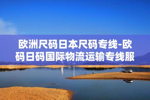 欧洲尺码日本尺码专线-欧码日码国际物流运输专线服务 欧洲尺码日本尺码专线-欧码日码国际物流运输专线服务