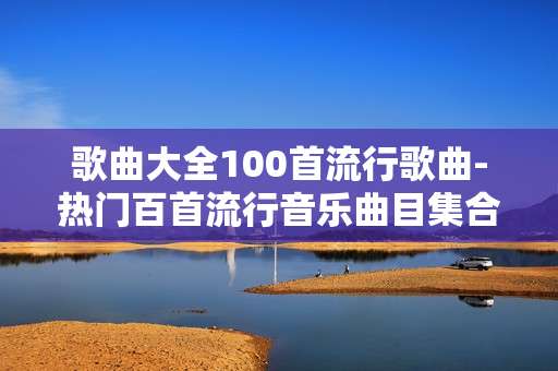 歌曲大全100首流行歌曲-热门百首流行音乐曲目集合