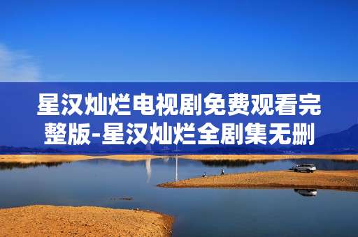 星汉灿烂电视剧免费观看完整版-星汉灿烂全剧集无删减免费高清看