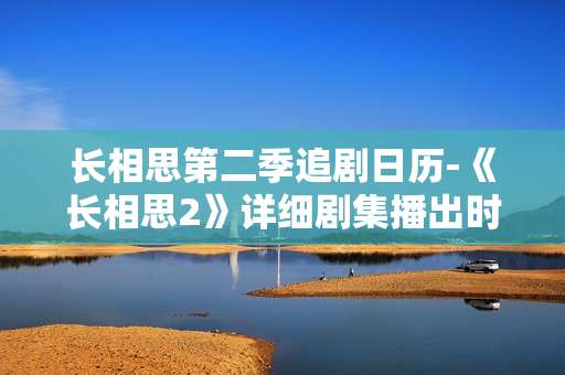 长相思第二季追剧日历-《长相思2》详细剧集播出时间安排 长相思第二季追剧日历-《长相思2》详细剧集播出时间安排