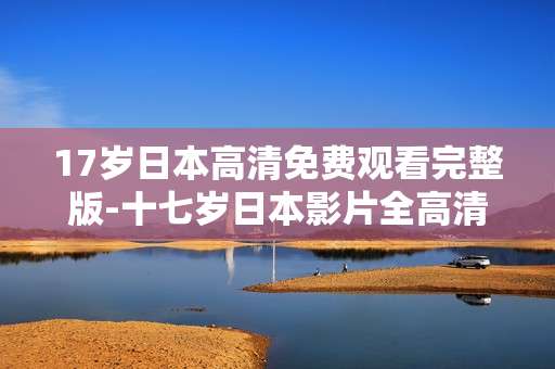 17岁日本高清免费观看完整版-十七岁日本影片全高清无删减免费看