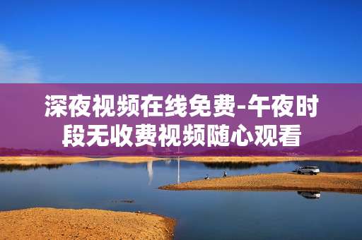 深夜视频在线免费-午夜时段无收费视频随心观看
