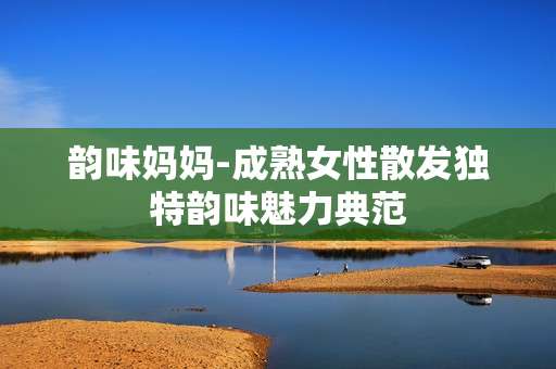 韵味妈妈-成熟女性散发独特韵味魅力典范