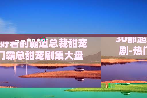 30部超好看的霸道总裁甜宠剧-热门霸总甜宠剧集大盘点不容错过
