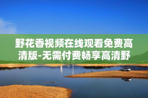 野花香视频在线观看免费高清版-无需付费畅享高清野花香在线视频