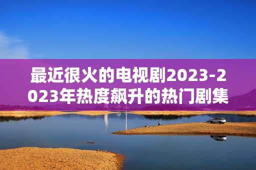 最近很火的电视剧2023-2023年热度飙升的热门剧集推荐