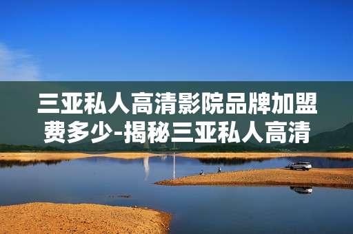 三亚私人高清影院品牌加盟费多少-揭秘三亚私人高清影院加盟投资成本