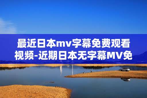 最近日本mv字幕免费观看视频-近期日本无字幕MV免费高清视频资源