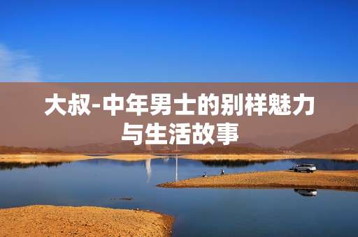 大叔-中年男士的别样魅力与生活故事