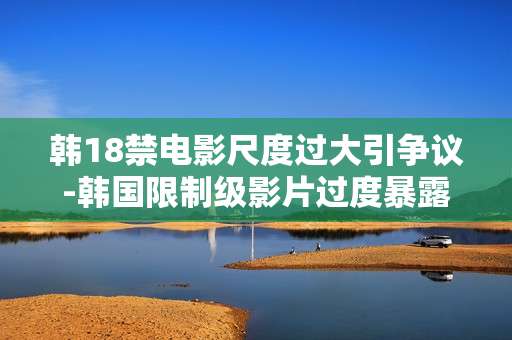 韩18禁电影尺度过大引争议-韩国限制级影片过度暴露引发舆论风波 韩18禁电影尺度过大引争议-韩国限制级影片过度暴露引发舆论风波