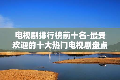 电视剧排行榜前十名-最受欢迎的十大热门电视剧盘点 电视剧排行榜前十名-最受欢迎的十大热门电视剧盘点