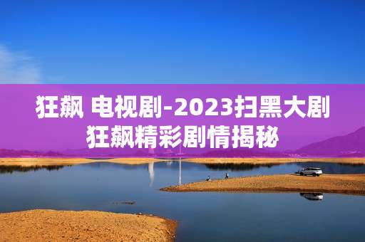 狂飙 电视剧-2023扫黑大剧狂飙精彩剧情揭秘