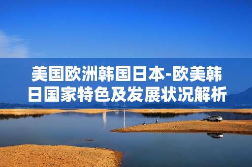 美国欧洲韩国日本-欧美韩日国家特色及发展状况解析