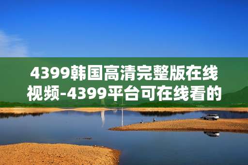 4399韩国高清完整版在线视频-4399平台可在线看的韩国高清全内容视频