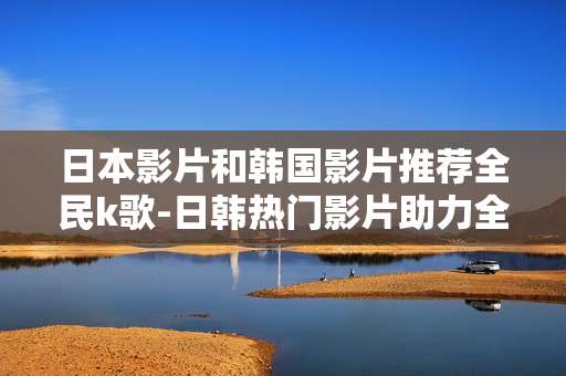 日本影片和韩国影片推荐全民k歌-日韩热门影片助力全民K歌精彩体验