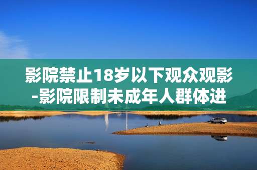 影院禁止18岁以下观众观影-影院限制未成年人群体进入观影
