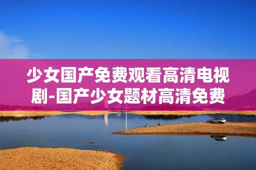 少女国产免费观看高清电视剧-国产少女题材高清免费电视剧资源