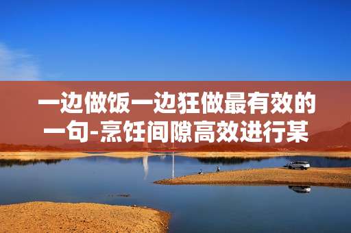 一边做饭一边狂做最有效的一句-烹饪间隙高效进行某事的实用金句