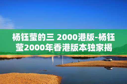 杨钰莹的三 2000港版-杨钰莹2000年香港版本独家揭秘