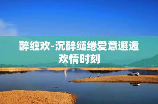 醉缠欢-沉醉缱绻爱意邂逅欢情时刻
