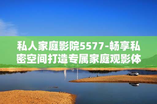 私人家庭影院5577-畅享私密空间打造专属家庭观影体验