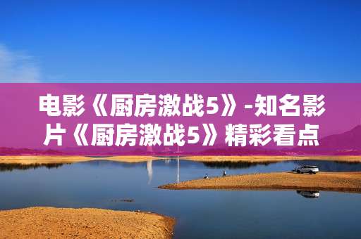 电影《厨房激战5》-知名影片《厨房激战5》精彩看点揭秘 电影《厨房激战5》-知名影片《厨房激战5》精彩看点揭秘