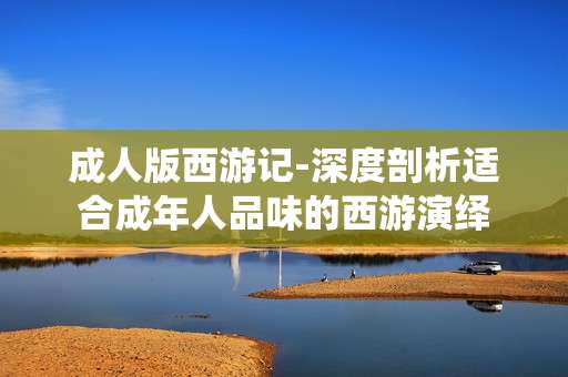 成人版西游记-深度剖析适合成年人品味的西游演绎 成人版西游记-深度剖析适合成年人品味的西游演绎