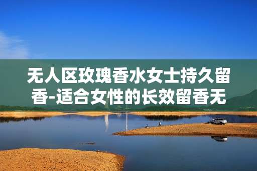无人区玫瑰香水女士持久留香-适合女性的长效留香无人区玫瑰香氛 无人区玫瑰香水女士持久留香-适合女性的长效留香无人区玫瑰香氛