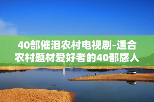 40部催泪农村电视剧-适合农村题材爱好者的40部感人剧集