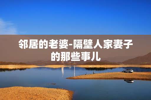 邻居的老婆-隔壁人家妻子的那些事儿 邻居的老婆-隔壁人家妻子的那些事儿