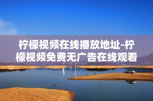 柠檬视频在线播放地址-柠檬视频免费无广告在线观看途径 柠檬视频在线播放地址-柠檬视频免费无广告在线观看途径