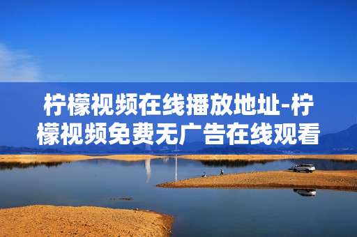 柠檬视频在线播放地址-柠檬视频免费无广告在线观看途径