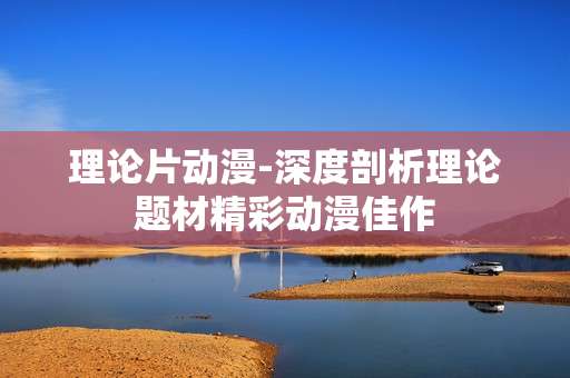 理论片动漫-深度剖析理论题材精彩动漫佳作