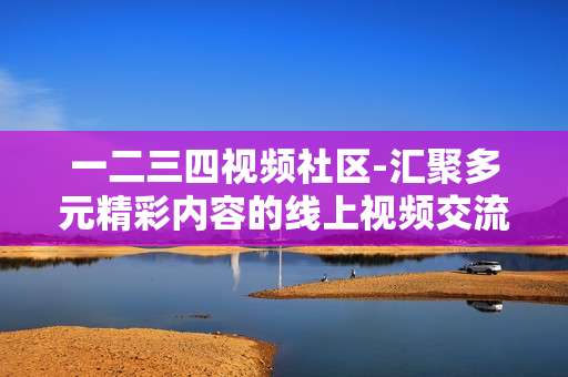 一二三四视频社区-汇聚多元精彩内容的线上视频交流平台