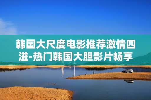 韩国大尺度电影推荐激情四溢-热门韩国大胆影片畅享极致视听体验