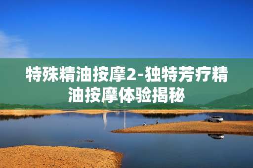 特殊精油按摩2-独特芳疗精油按摩体验揭秘